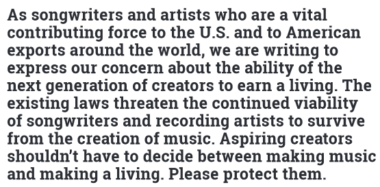 As songwriters and artists who are a vital contributing force to the U.S. and to American exports around the world, we are writing to express our concern about the ability of the next generation of creators to earn a living. The existing laws threaten the continued viability of songwriters to recording artists to survive from the creation of music. Aspiring creators shouldn't have to decide between making music and making a living. Please protect them.