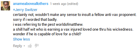 anameaboveallothers, responding to Jerry Switzer; 'certainly not, wouldn't make any sense to insult a fellow anti vax proponent. sorry if i worded that badly. i was referring to the pest worldofmatthew. a shill half wit who is earning a vax injured loved one thru his wickedness. wonder if he is capable of love for a child?'